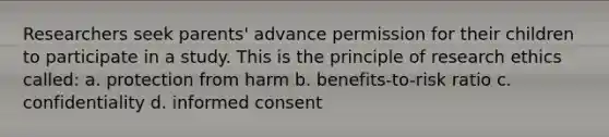 Researchers seek parents' advance permission for their children to participate in a study. This is the principle of research ethics called: a. protection from harm b. benefits-to-risk ratio c. confidentiality d. informed consent