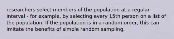 researchers select members of the population at a regular interval - for example, by selecting every 15th person on a list of the population. If the population is in a random order, this can imitate the benefits of simple random sampling.