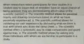 When researchers select participants for their studies in a random way to insure that all members have an equal chance of being selected, they are demonstrating which value of the scientific method? a. The scientific method allows for personal inquiry and drawing conclusions based on what we have personally experienced. b. The scientific method allows for validating our own experience by discussing what we think is true with others who share the same views. c. The scientific method offers a systematic way to make comparisons and guard against bias. d. The scientific method allows for asking only those individuals with whom we are familiar to participate in a study.