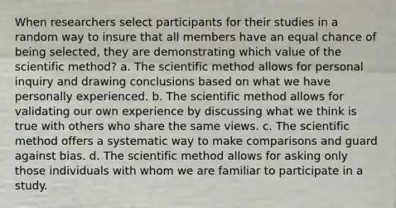 When researchers select participants for their studies in a random way to insure that all members have an equal chance of being selected, they are demonstrating which value of the scientific method? a. The scientific method allows for personal inquiry and drawing conclusions based on what we have personally experienced. b. The scientific method allows for validating our own experience by discussing what we think is true with others who share the same views. c. The scientific method offers a systematic way to make comparisons and guard against bias. d. The scientific method allows for asking only those individuals with whom we are familiar to participate in a study.