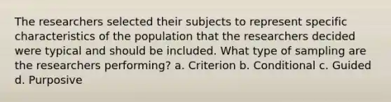 The researchers selected their subjects to represent specific characteristics of the population that the researchers decided were typical and should be included. What type of sampling are the researchers performing? a. Criterion b. Conditional c. Guided d. Purposive