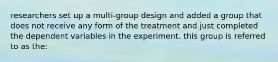 researchers set up a multi-group design and added a group that does not receive any form of the treatment and just completed the dependent variables in the experiment. this group is referred to as the: