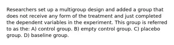 Researchers set up a multigroup design and added a group that does not receive any form of the treatment and just completed the dependent variables in the experiment. This group is referred to as the: A) control group. B) empty control group. C) placebo group. D) baseline group.