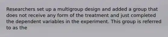 Researchers set up a multigroup design and added a group that does not receive any form of the treatment and just completed the dependent variables in the experiment. This group is referred to as the