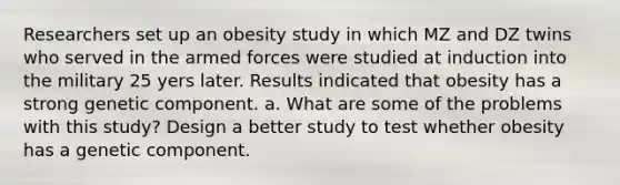 Researchers set up an obesity study in which MZ and DZ twins who served in the armed forces were studied at induction into the military 25 yers later. Results indicated that obesity has a strong genetic component. a. What are some of the problems with this study? Design a better study to test whether obesity has a genetic component.