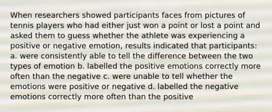 When researchers showed participants faces from pictures of tennis players who had either just won a point or lost a point and asked them to guess whether the athlete was experiencing a positive or negative emotion, results indicated that participants: a. were consistently able to tell the difference between the two types of emotion b. labelled the positive emotions correctly more often than the negative c. were unable to tell whether the emotions were positive or negative d. labelled the negative emotions correctly more often than the positive