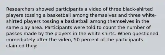 Researchers showed participants a video of three black-shirted players tossing a basketball among themselves and three white-shirted players tossing a basketball among themselves in the same play area. Participants were told to count the number of passes made by the players in the white shirts. When questioned immediately after the video, 50 percent of the participants claimed they: