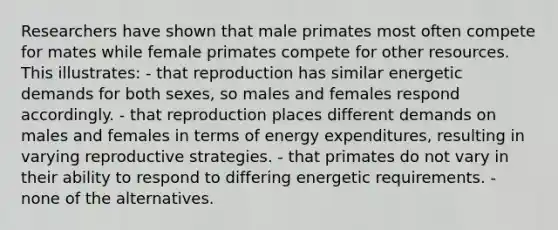 Researchers have shown that male primates most often compete for mates while female primates compete for other resources. This illustrates: - that reproduction has similar energetic demands for both sexes, so males and females respond accordingly. - that reproduction places different demands on males and females in terms of energy expenditures, resulting in varying reproductive strategies. - that primates do not vary in their ability to respond to differing energetic requirements. - none of the alternatives.