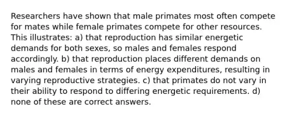 Researchers have shown that male primates most often compete for mates while female primates compete for other resources. This illustrates: a) that reproduction has similar energetic demands for both sexes, so males and females respond accordingly. b) that reproduction places different demands on males and females in terms of energy expenditures, resulting in varying reproductive strategies. c) that primates do not vary in their ability to respond to differing energetic requirements. d) none of these are correct answers.