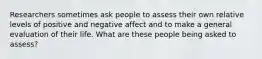 Researchers sometimes ask people to assess their own relative levels of positive and negative affect and to make a general evaluation of their life. What are these people being asked to assess?