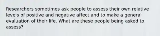 Researchers sometimes ask people to assess their own relative levels of positive and negative affect and to make a general evaluation of their life. What are these people being asked to assess?