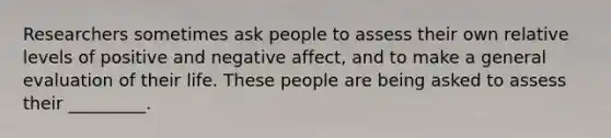 Researchers sometimes ask people to assess their own relative levels of positive and negative affect, and to make a general evaluation of their life. These people are being asked to assess their _________.