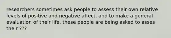 researchers sometimes ask people to assess their own relative levels of positive and negative affect, and to make a general evaluation of their life. these people are being asked to asses their ???