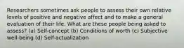 Researchers sometimes ask people to assess their own relative levels of positive and negative affect and to make a general evaluation of their life. What are these people being asked to assess? (a) Self-concept (b) Conditions of worth (c) Subjective well-being (d) Self-actualization