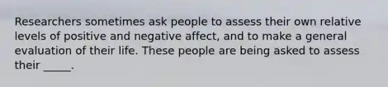 Researchers sometimes ask people to assess their own relative levels of positive and negative affect, and to make a general evaluation of their life. These people are being asked to assess their _____.