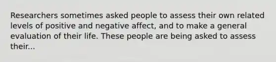 Researchers sometimes asked people to assess their own related levels of positive and negative affect, and to make a general evaluation of their life. These people are being asked to assess their...