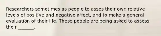 Researchers sometimes as people to asses their own relative levels of positive and negative affect, and to make a general evaluation of their life. These people are being asked to assess their _______.