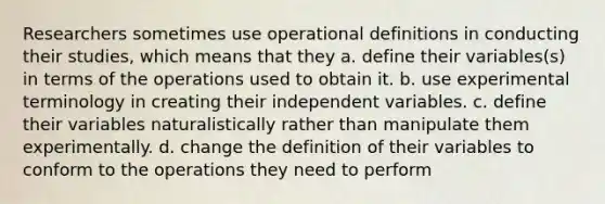 Researchers sometimes use operational definitions in conducting their studies, which means that they a. define their variables(s) in terms of the operations used to obtain it. b. use experimental terminology in creating their independent variables. c. define their variables naturalistically rather than manipulate them experimentally. d. change the definition of their variables to conform to the operations they need to perform