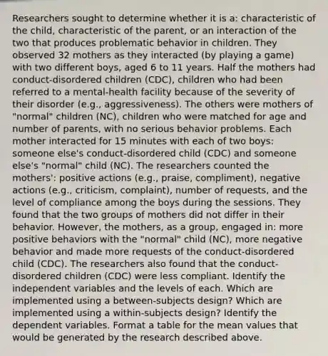 Researchers sought to determine whether it is a: characteristic of the child, characteristic of the parent, or an interaction of the two that produces problematic behavior in children. They observed 32 mothers as they interacted (by playing a game) with two different boys, aged 6 to 11 years. Half the mothers had conduct-disordered children (CDC), children who had been referred to a mental-health facility because of the severity of their disorder (e.g., aggressiveness). The others were mothers of "normal" children (NC), children who were matched for age and number of parents, with no serious behavior problems. Each mother interacted for 15 minutes with each of two boys: someone else's conduct-disordered child (CDC) and someone else's "normal" child (NC). The researchers counted the mothers': positive actions (e.g., praise, compliment), negative actions (e.g., criticism, complaint), number of requests, and the level of compliance among the boys during the sessions. They found that the two groups of mothers did not differ in their behavior. However, the mothers, as a group, engaged in: more positive behaviors with the "normal" child (NC), more negative behavior and made more requests of the conduct-disordered child (CDC). The researchers also found that the conduct-disordered children (CDC) were less compliant. Identify the independent variables and the levels of each. Which are implemented using a between-subjects design? Which are implemented using a within-subjects design? Identify the dependent variables. Format a table for the mean values that would be generated by the research described above.