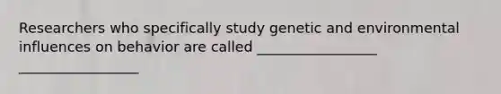 Researchers who specifically study genetic and environmental influences on behavior are called _________________ _________________