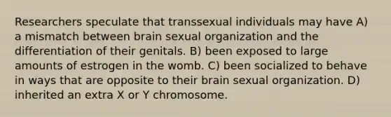 Researchers speculate that transsexual individuals may have A) a mismatch between brain sexual organization and the differentiation of their genitals. B) been exposed to large amounts of estrogen in the womb. C) been socialized to behave in ways that are opposite to their brain sexual organization. D) inherited an extra X or Y chromosome.