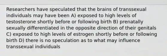 Researchers have speculated that the brains of transsexual individuals may have been A) exposed to high levels of testosterone shortly before or following birth B) prenatally sexually differentiated in the opposite direction of their genitals C) exposed to high levels of estrogen shortly before or following birth D) there is no speculation as to what may influence transsexual individuals