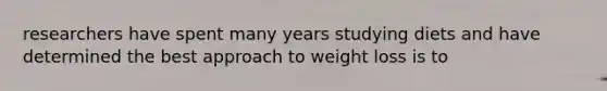 researchers have spent many years studying diets and have determined the best approach to weight loss is to