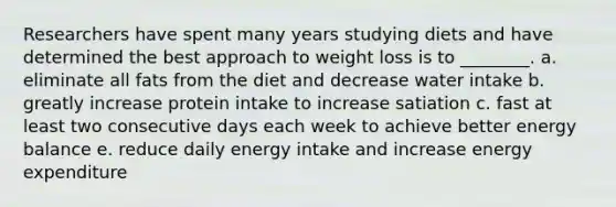 Researchers have spent many years studying diets and have determined the best approach to weight loss is to ________. a. eliminate all fats from the diet and decrease water intake b. greatly increase protein intake to increase satiation c. fast at least two consecutive days each week to achieve better energy balance e. reduce daily energy intake and increase energy expenditure