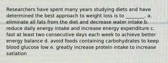 Researchers have spent many years studying diets and have determined the best approach to weight loss is to ________. a. eliminate all fats from the diet and decrease water intake b. reduce daily energy intake and increase energy expenditure c. fast at least two consecutive days each week to achieve better energy balance d. avoid foods containing carbohydrates to keep blood glucose low e. greatly increase protein intake to increase satiation