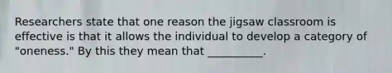 Researchers state that one reason the jigsaw classroom is effective is that it allows the individual to develop a category of "oneness." By this they mean that __________.