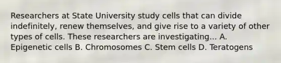 Researchers at State University study cells that can divide indefinitely, renew themselves, and give rise to a variety of other types of cells. These researchers are investigating... A. Epigenetic cells B. Chromosomes C. Stem cells D. Teratogens