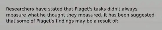 Researchers have stated that Piaget's tasks didn't always measure what he thought they measured. It has been suggested that some of Piaget's findings may be a result of: