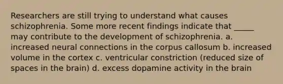 Researchers are still trying to understand what causes schizophrenia. Some more recent findings indicate that _____ may contribute to the development of schizophrenia. a. increased neural connections in the corpus callosum b. increased volume in the cortex c. ventricular constriction (reduced size of spaces in the brain) d. excess dopamine activity in the brain