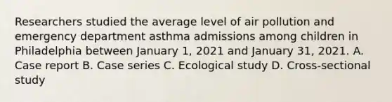 Researchers studied the average level of air pollution and emergency department asthma admissions among children in Philadelphia between January 1, 2021 and January 31, 2021. A. Case report B. Case series C. Ecological study D. Cross-sectional study