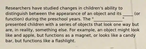 Researchers have studied changes in children's ability to distinguish between the appearance of an object and its _____ (or function) during the preschool years. The "______________" presented children with a series of objects that look one way but are, in reality, something else. For example, an object might look like and apple, but functions as a magnet, or looks like a candy bar, but functions like a flashlight.