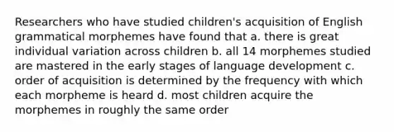 Researchers who have studied children's acquisition of English grammatical morphemes have found that a. there is great individual variation across children b. all 14 morphemes studied are mastered in the early stages of language development c. order of acquisition is determined by the frequency with which each morpheme is heard d. most children acquire the morphemes in roughly the same order