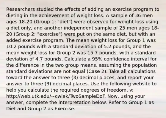 Researchers studied the effects of adding an exercise program to dieting in the achievement of weight loss. A sample of 36 men ages 18-20 (Group 1: "diet") were observed for weight loss using a diet only, and another independent sample of 25 men ages 18-20 (Group 2: "exercise") were put on the same diet, but with an added exercise program. The mean weight loss for Group 1 was 10.2 pounds with a standard deviation of 5.2 pounds, and the mean weight loss for Group 2 was 15.7 pounds, with a standard deviation of 4.7 pounds. Calculate a 95% confidence interval for the difference in the two group means, assuming the population standard deviations are not equal (Case 2). Take all calculations toward the answer to three (3) decimal places, and report your answer to three (3) decimal places. Use the following website to help you calculate the required degrees of freedom, v: http://web.utk.edu/~cwiek/TwoSampleDoF. Now, using your answer, complete the interpretation below. Refer to Group 1 as Diet and Group 2 as Exercise.