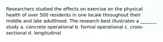 Researchers studied the effects on exercise on the physical health of over 500 residents in one locale throughout their middle and late adulthood. The research best illustrates a _______ study a. concrete operational b. formal operational c. cross-sectional d. longitudinal