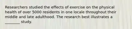 Researchers studied the effects of exercise on the physical health of over 5000 residents in one locale throughout their middle and late adulthood. The research best illustrates a ________ study.