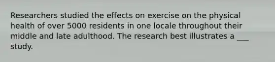 Researchers studied the effects on exercise on the physical health of over 5000 residents in one locale throughout their middle and late adulthood. The research best illustrates a ___ study.