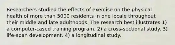 Researchers studied the effects of exercise on the physical health of more than 5000 residents in one locale throughout their middle and late adulthoods. The research best illustrates 1) a computer-cased training program. 2) a cross-sectional study. 3) life-span development. 4) a longitudinal study.