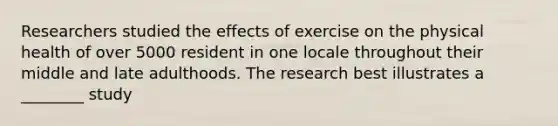 Researchers studied the effects of exercise on the physical health of over 5000 resident in one locale throughout their middle and late adulthoods. The research best illustrates a ________ study