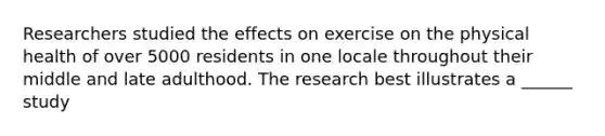 Researchers studied the effects on exercise on the physical health of over 5000 residents in one locale throughout their middle and late adulthood. The research best illustrates a ______ study