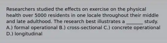 Researchers studied the effects on exercise on the physical health over 5000 residents in one locale throughout their middle and late adulthood. The research best illustrates a _______ study. A.) formal operational B.) cross-sectional C.) concrete operational D.) longitudinal