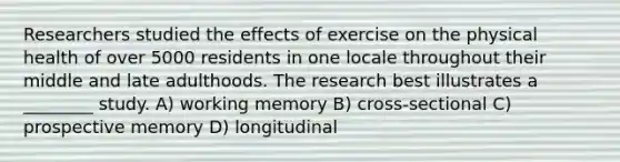 Researchers studied the effects of exercise on the physical health of over 5000 residents in one locale throughout their middle and late adulthoods. The research best illustrates a ________ study. A) working memory B) cross-sectional C) prospective memory D) longitudinal