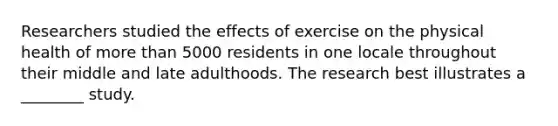 Researchers studied the effects of exercise on the physical health of more than 5000 residents in one locale throughout their middle and late adulthoods. The research best illustrates a ________ study.