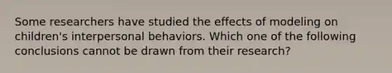 Some researchers have studied the effects of modeling on children's interpersonal behaviors. Which one of the following conclusions cannot be drawn from their research?