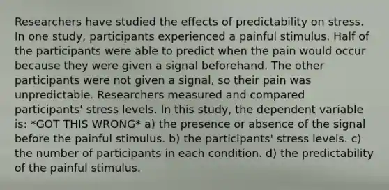 Researchers have studied the effects of predictability on stress. In one study, participants experienced a painful stimulus. Half of the participants were able to predict when the pain would occur because they were given a signal beforehand. The other participants were not given a signal, so their pain was unpredictable. Researchers measured and compared participants' stress levels. In this study, the dependent variable is: *GOT THIS WRONG* a) the presence or absence of the signal before the painful stimulus. b) the participants' stress levels. c) the number of participants in each condition. d) the predictability of the painful stimulus.