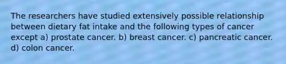 The researchers have studied extensively possible relationship between dietary fat intake and the following types of cancer except a) prostate cancer. b) breast cancer. c) pancreatic cancer. d) colon cancer.