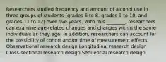 Researchers studied frequency and amount of alcohol use in three groups of students (grades 6 to 8, grades 9 to 10, and grades 11 to 12) over five years. With this ________, researchers can examine age-related changes and changes within the same individuals as they age. In addition, researchers can account for the possibility of cohort and/or time of measurement effects. Observational research design Longitudinal research design Cross-sectional research design Sequential research design